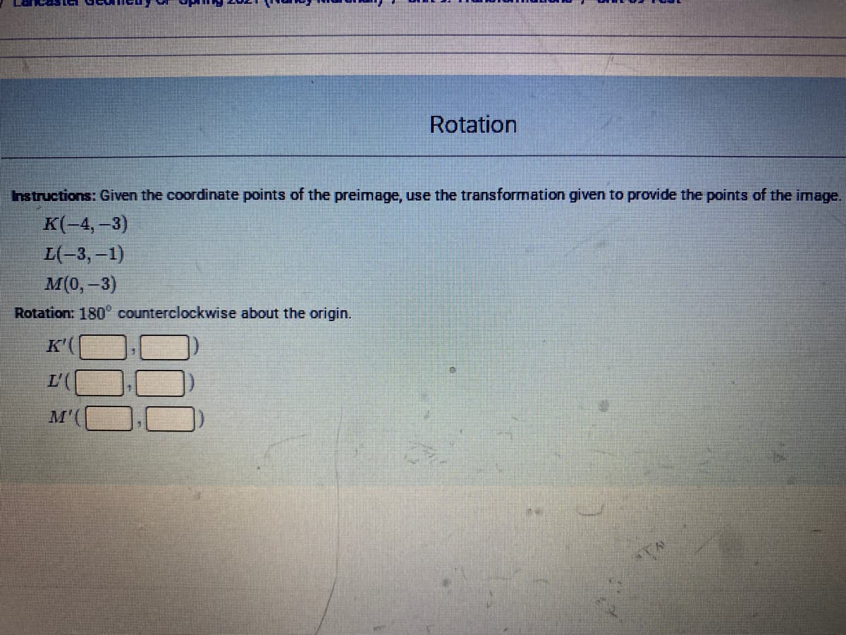 Rotation
nstructions: Given the coordinate points of the preimage, use the transformation given to provide the points of the image.
K(-4, –3)
L(-3,-1)
M(0,-3)
Rotation: 180 counterclockwise about the origin.
K'(
L'(
M'
