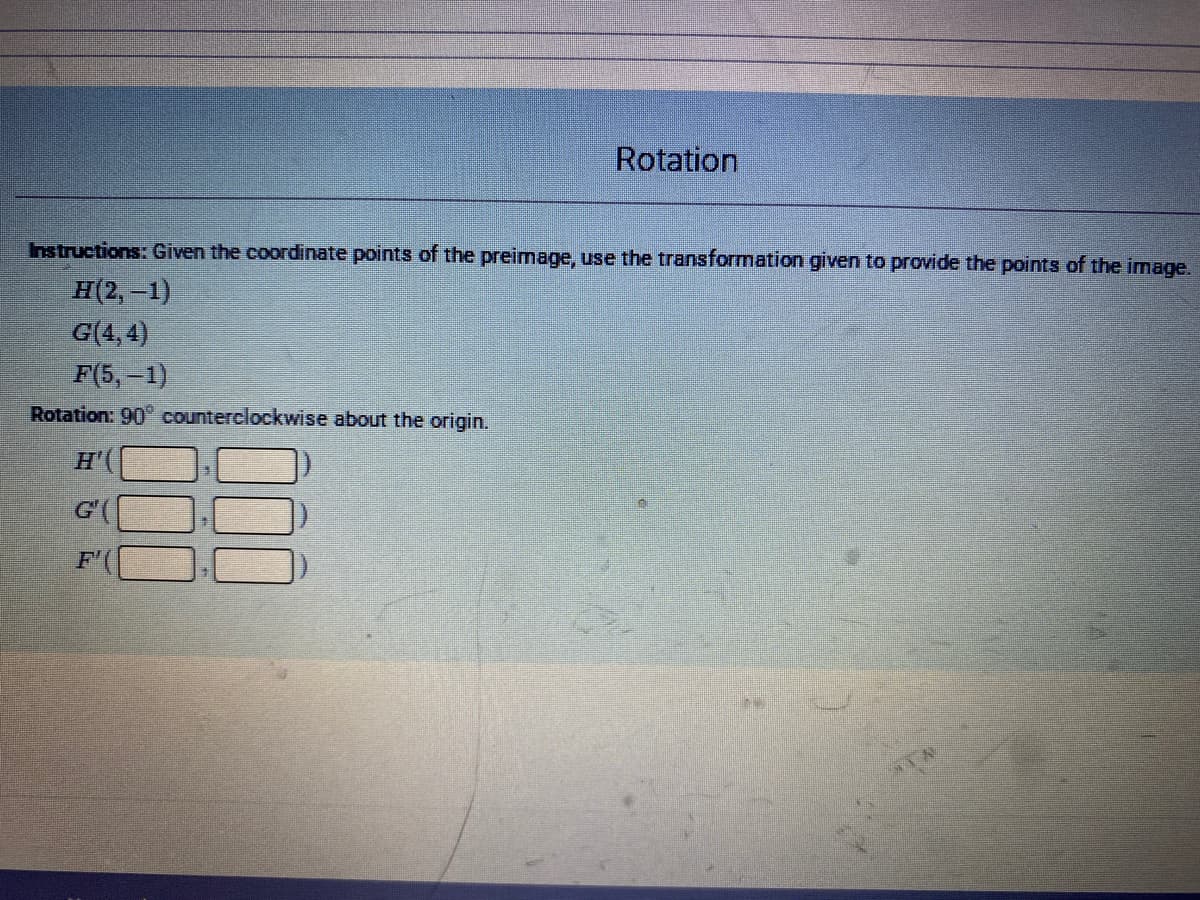 Rotation
Instructions: Given the coordinate points of the preimage, use the transformation given to provide the points of the image.
H(2,-1)
G(4,4)
F(5, -1)
Rotation: 90 counterclockwise about the origin.
H'(
G'
F'
