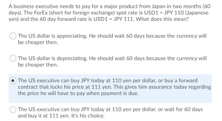 A business executive needs to pay for a major product from Japan in two months (60
days). The ForEx (short for foreign exchange) spot rate is USD1 = JPY 110 (Japanese
yen) and the 60 day forward rate is USD1 = JPY 111. What does this mean?
The US dollar is appreciating. He should wait 60 days because the currency will
be cheaper then.
The US dollar is depreciating. He should wait 60 days because the currency will|
be cheaper then.
The US executive can buy JPY today at 110 yen per dollar, or buy a forward
contract that locks his price at 111 yen. This gives him assurance today regarding
the price he will have to pay when payment is due.
The US executive can buy JPY today at 110 yen per dollar, or wait for 60 days
and buy it at 111 yen. It's his choice.
