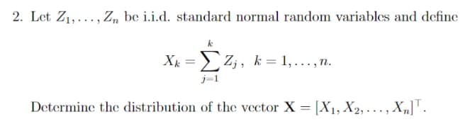 2. Let Z1,..., Z„ be i.i.d. standard normal random variables and define
X = Z;, k = 1, ..., n.
j=1
Determine the distribution of the vector X = [X1, X2, . .. , X„]".
