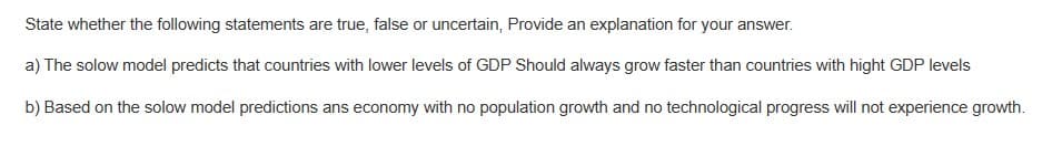 State whether the following statements are true, false or uncertain, Provide an explanation for your answer.
a) The solow model predicts that countries with lower levels of GDP Should always grow faster than countries with hight GDP levels
b) Based on the solow model predictions ans economy with no population growth and no technological progress will not experience growth.
