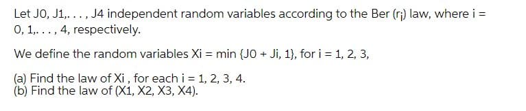 Let JO, J1,..., J4 independent random variables according to the Ber (r;) law, where i =
0, 1,..., 4, respectively.
We define the random variables Xi = min {JO + Ji, 1}, for i = 1, 2, 3,
(a) Find the law of Xi , for each i = 1, 2, 3, 4.
(b) Find the law of (X1, X2, X3, X4).
