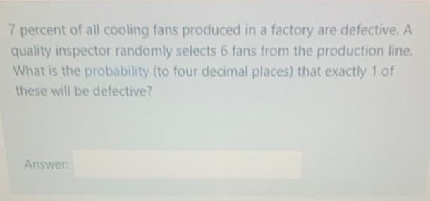 7 percent of all cooling fans produced in a factory are defective. A
quality inspector randomly selects 6 fans from the production line.
What is the probability (to four decimal places) that exactly 1 of
these will be defective?
Answer
