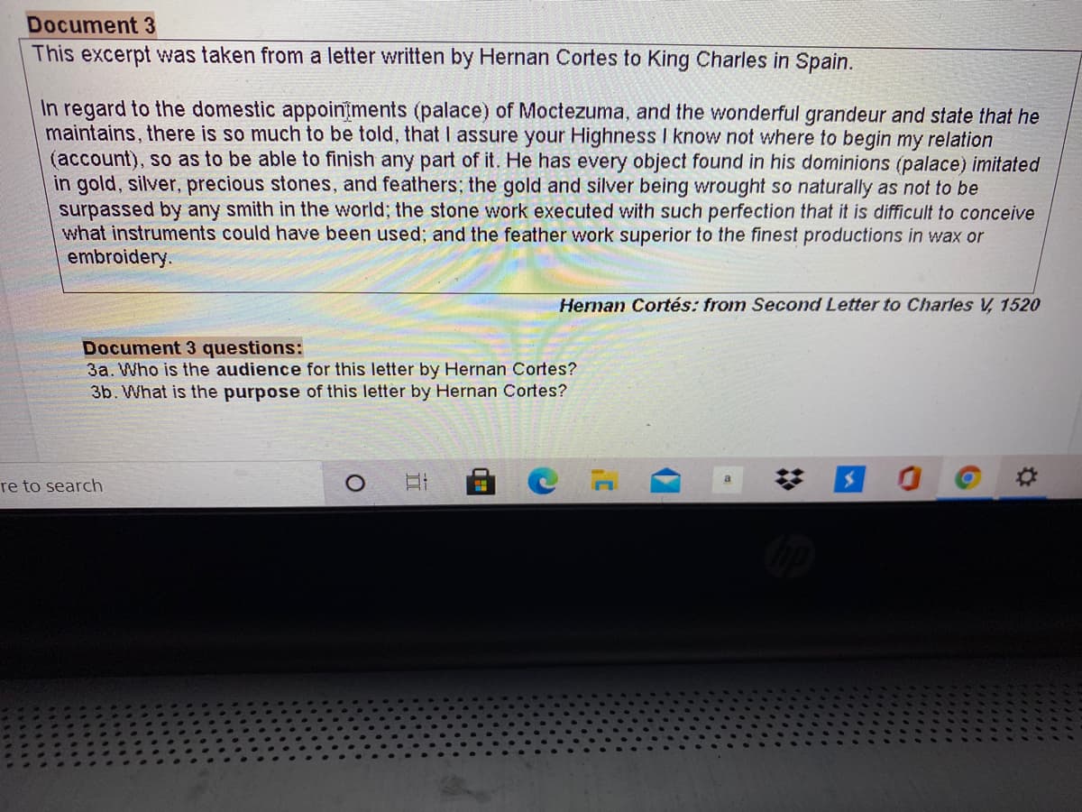 Document 3
This excerpt was taken from a letter written by Hernan Cortes to King Charles in Spain.
In regard to the domestic appoinīments (palace) of Moctezuma, and the wonderful grandeur and state that he
maintains, there is so much to be told, that I assure your Highness I know not where to begin my relation
(account), so as to be able to finish any part of it. He has every object found in his dominions (palace) imitated
in gold, silver, precious stones, and feathers; the gold and silver being wrought so naturally as not to be
surpassed by any smith in the world; the stone work executed with such perfection that it is difficult to conceive
what instruments could have been used; and the feather work superior to the finest productions in wax or
embroidery.
Hernan Cortés: from Second Letter to Charles V, 1520
Document 3 questions:
3a. Who is the audience for this letter by Hernan Cortes?
3b. What is the purpose of this letter by Hernan Cortes?
re to search
