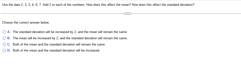 Use the data 2, 3, 3, 6, 6, 7. Add 2 to each of the numbers. How does this affect the mean? How does this affect the standard deviation?
Choose the correct answer below.
O A. The standard deviation will be increased by 2, and the mean will remain the same.
O B. The mean will be increased by 2, and the standard deviation will remain the same.
O C. Both of the mean and the standard deviation will remain the same.
O D. Both of the mean and the standard deviation will be increased.