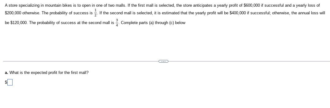 A store specializing in mountain bikes is to open in one of two malls. If the first mall is selected, the store anticipates a yearly profit of $600,000 if successful and a yearly loss of
$200,000 otherwise. The probability of success is. If the second mall is selected, it is estimated that the yearly profit will be $400,000 if successful; otherwise, the annual loss will
be $120,000. The probability of success at the second mall is 2. Complete parts (a) through (c) below
a. What is the expected profit for the first mall?
C