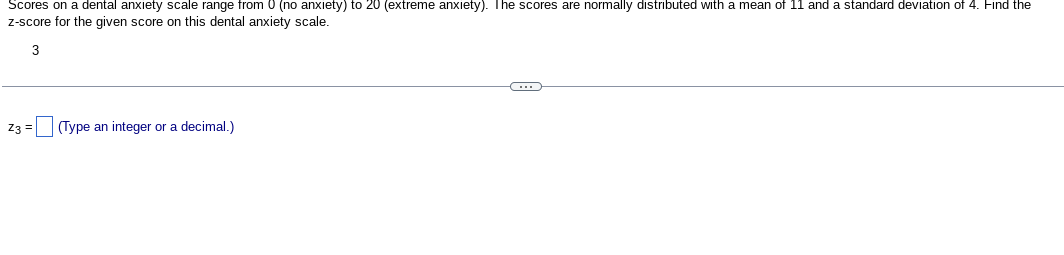 Scores on a dental anxiety scale range from 0 (no anxiety) to 20 (extreme anxiety). The scores are normally distributed with a mean of 11 and a standard deviation of 4. Find the
z-score for the given score on this dental anxiety scale.
3
Z3 =
(Type an integer or a decimal.)
C