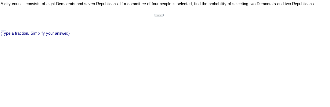 A city council consists of eight Democrats and seven Republicans. If a committee of four people is selected, find the probability of selecting two Democrats and two Republicans.
(Type a fraction. Simplify your answer.)
G