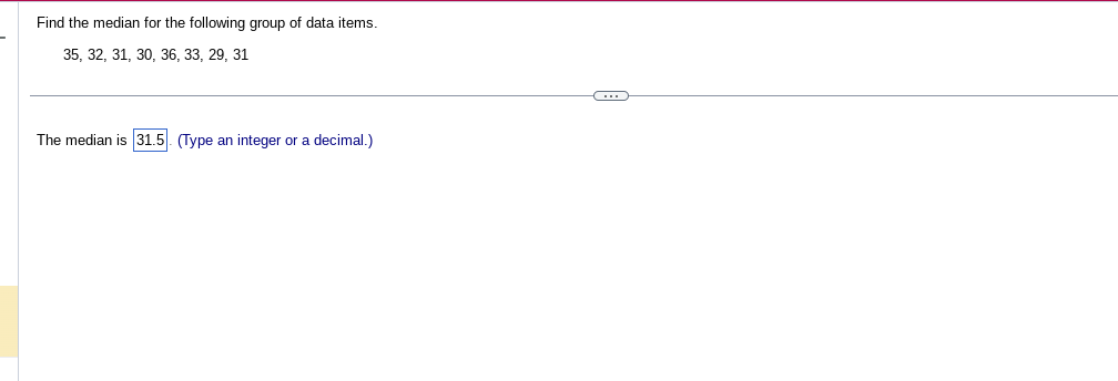 Find the median for the following group of data items.
35, 32, 31, 30, 36, 33, 29, 31
The median is 31.5 (Type an integer or a decimal.)
C