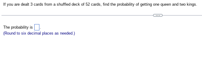 If
you are dealt 3 cards from a shuffled deck of 52 cards, find the probability of getting one queen and two kings.
The probability is
(Round to six decimal places as needed.)