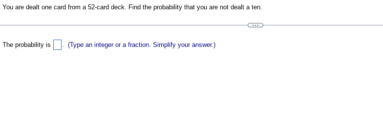 **Card Probability Problem**

You are dealt one card from a 52-card deck. Find the probability that you are not dealt a ten.

---

The probability is [  ]. (Type an integer or a fraction. Simplify your answer.)

---

**Explanation:**

In a standard 52-card deck, there are four tens (one from each suit: hearts, diamonds, clubs, and spades). To find the probability of not being dealt a ten, calculate the number of ways to draw a card that is not a ten, which is 52 total cards minus 4 ten cards:

\[ 
52 - 4 = 48 \text{ non-ten cards}
\]

The probability of not getting a ten is then:

\[ 
\frac{48}{52} 
\]

Simplify the fraction:

\[ 
\frac{48 \div 4}{52 \div 4} = \frac{12}{13}
\]

Thus, the probability that you are not dealt a ten is \( \frac{12}{13} \).