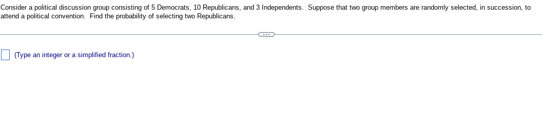 Consider a political discussion group consisting of 5 Democrats, 10 Republicans, and 3 Independents. Suppose that two group members are randomly selected, in succession, to
attend a political convention. Find the probability of selecting two Republicans.
(Type an integer or a simplified fraction.)
C