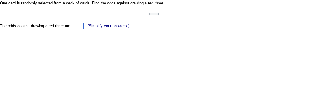 One card is randomly selected from a deck of cards. Find the odds against drawing a red three.
The odds against drawing a red three are 1. (Simplify your answers.)
C