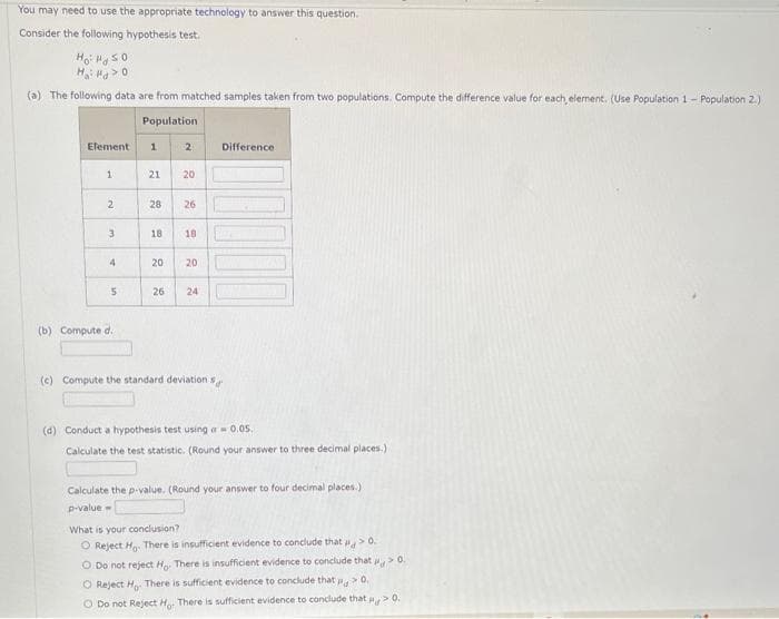 You may need to use the appropriate technology to answer this question.
Consider the following hypothesis test.
Ho: Hg 50
H₂H0
(a) The following data are from matched samples taken from two populations. Compute the difference value for each, element. (Use Population 1- Population 2.)
Population
Element
1
2
3
4
5
(b) Compute d.
1
21 20
28
2
18
26
18
20 20
26 24
(c) Compute the standard deviation s
Difference
(d) Conduct a hypothesis test using a 0.05.
Calculate the test statistic. (Round your answer to three decimal places.)
Calculate the p-value. (Round your answer to four decimal places.)
p-value=
What is your conclusion?
O Reject Ho. There is insufficient evidence to conclude that > 0.
O Do not reject Ho. There is insufficient evidence to conclude that > 0.
O Reject Ho There is sufficient evidence to conclude that p > 0.
O Do not Reject Ho. There is sufficient evidence to conclude that > 0.