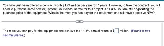 You have just been offered a contract worth $1.24 million per year for 7 years. However, to take the contract, you will
need to purchase some new equipment. Your discount rate for this project is 11.8%. You are still negotiating the
purchase price of the equipment. What is the most you can pay for the equipment and still have a positive NPV?
The most you can pay for the equipment and achieve the 11.8% annual return is $
decimal places.)
million. (Round to two