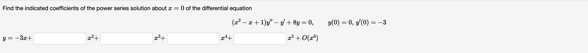 Find the indicated coefficients of the power series solution about x = 0 of the differential equation
y=-3x+
x²+
x³+
(x² − x + 1)y" − y + 8y = 0,
x5 +0(x6)
x4+
y(0) = 0, y'(0) = −3