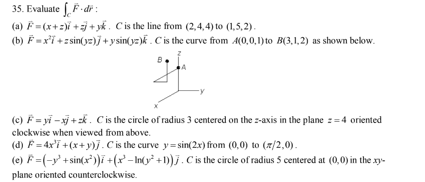 35. Evaluate F.dr:
(a) F = (x+z)i +zj+yk. C is the line from (2,4,4) to (1,5,2).
(b) F= x²i+zsin(yz)j + y sin(yz)k. C is the curve from A4(0,0,1) to B(3,1,2) as shown below.
B
A
(c) F = yi-xj+zk. C is the circle of radius 3 centered on the z-axis in the plane z=4 oriented
clockwise when viewed from above.
(d) F = 4x³i + (x+y)j. C is the curve y=sin(2x) from (0,0) to (7/2,0).
(e) F = (-y³ + sin(x²))ī + (x³ − ln(y² +1)) j . C is the circle of radius 5 centered at (0,0) in the .xy-
plane oriented counterclockwise.