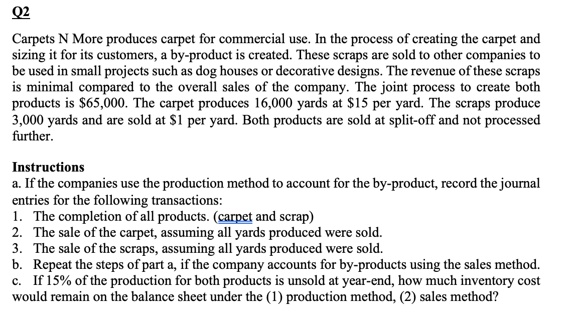 Q2
Carpets N More produces carpet for commercial use. In the process of creating the carpet and
sizing it for its customers, a by-product is created. These scraps are sold to other companies to
be used in small projects such as dog houses or decorative designs. The revenue of these scraps
is minimal compared to the overall sales of the company. The joint process to create both
products is $65,000. The carpet produces 16,000 yards at $15 per yard. The scraps produce
3,000 yards and are sold at $1 per yard. Both products are sold at split-off and not processed
further.
Instructions
a. If the companies use the production method to account for the by-product, record the journal
entries for the following transactions:
1. The completion of all products. (carpet and scrap)
2. The sale of the carpet, assuming all yards produced were sold.
3. The sale of the scraps, assuming all yards produced were sold.
b. Repeat the steps of part a, if the company accounts for by-products using the sales method.
c. If 15% of the production for both products is unsold at year-end, how much inventory cost
would remain on the balance sheet under the (1) production method, (2) sales method?