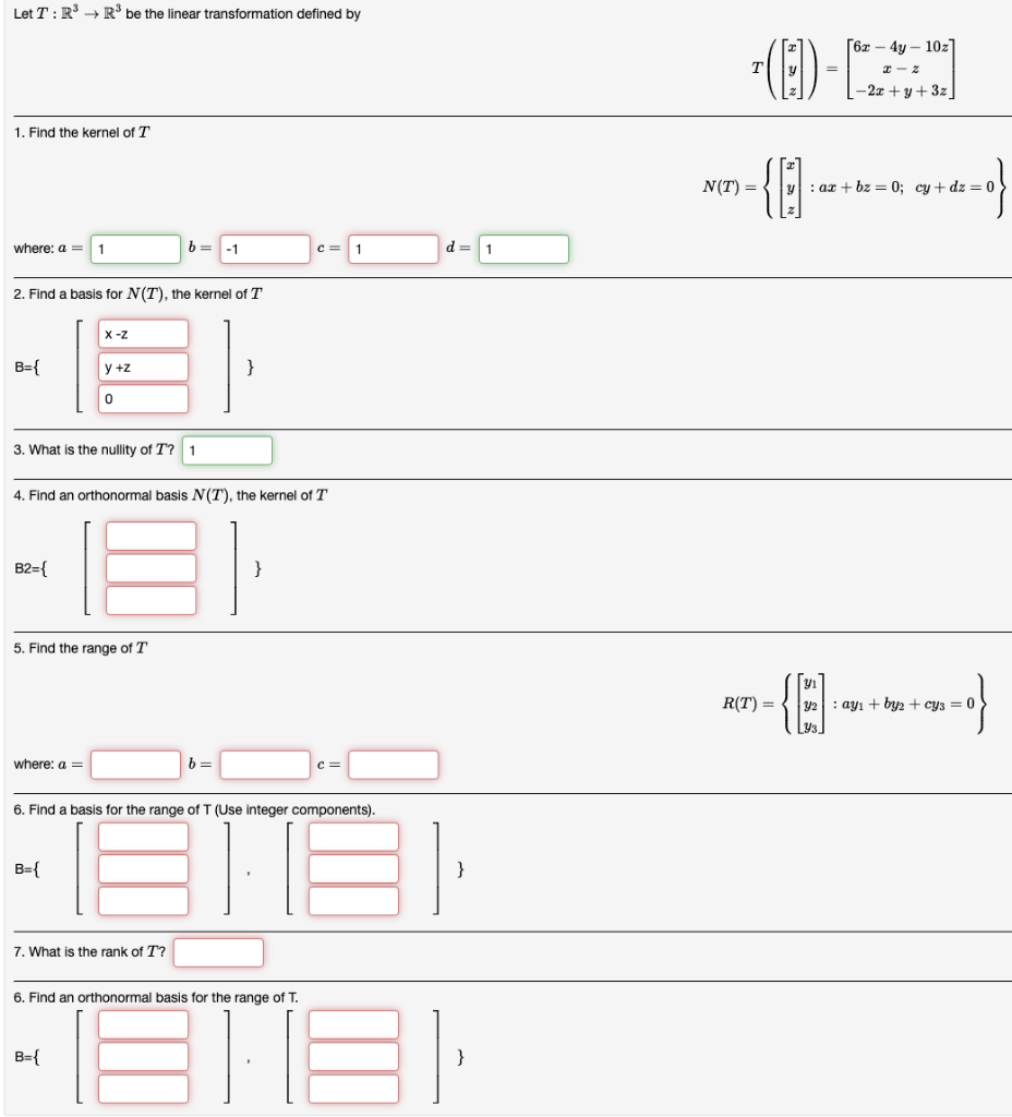 Let T: R³ R³ be the linear transformation defined by
1. Find the kernel of T
where: a =
B={
2. Find a basis for N(T), the kernel of T
B2={
1
where: a =
X-Z
3. What is the nullity of T? 1
y +z
B={
0
5. Find the range of T
4. Find an orthonormal basis N(T), the kernel of T
b= -1
B={
7. What is the rank of T?
}
b=
}
C=
6. Find a basis for the range of T (Use integer components).
6. Find an orthonormal basis for the range of T.
c=
1
ETEI
d=1
18
}
}
T(ED) -
{1]
N(T) =
R(T) =
-(0)₁
[6x - 4y - 10z]
x-z
-2x+y+3z_
: ax + bz = 0; cy+dz = 0
y2 ayı + by2 + cy3 = 0