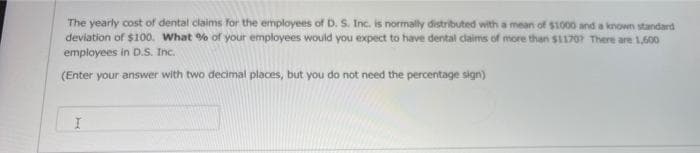 The yearly cost of dental claims for the employees of D. S. Inc. is normally distributed with a mean of $1000 and a known standard
deviation of $100. What % of your employees would you expect to have dental claims of more than $1170? There are 1,600
employees in D.S. Inc.
(Enter your answer with two decimal places, but you do not need the percentage sign)
I