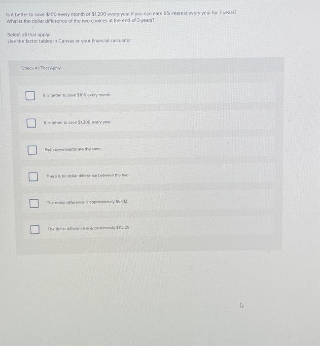 Is it better to save $100 every month or $1,200 every year if you can eam 6% interest every year for 3 years?
What is the dollar difference of the two choices at the end of 3 years?
Select all that apply.
Use the factor tables in Canvas or your financial calculator
Check All That Apply
It is better to save $100 every month
It is better to save $1,200 every year.
Both investments are the same
There is no dollar difference between the two.
The dollar difference is approximately $54.12
The dollar difference is approximately $113.29