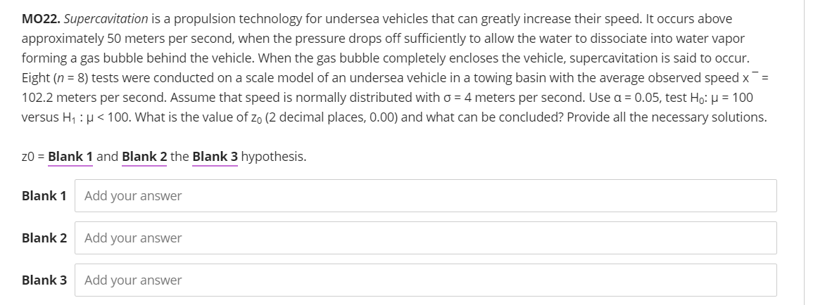 MO22. Supercavitation is a propulsion technology for undersea vehicles that can greatly increase their speed. It occurs above
approximately 50 meters per second, when the pressure drops off sufficiently to allow the water to dissociate into water vapor
forming a gas bubble behind the vehicle. When the gas bubble completely encloses the vehicle, supercavitation is said to occur.
Eight (n = 8) tests were conducted on a scale model of an undersea vehicle in a towing basin with the average observed speed x=
102.2 meters per second. Assume that speed is normally distributed with o = 4 meters per second. Use a = 0.05, test Ho: u = 100
versus H, : µ < 100. What is the value of zo (2 decimal places, 0.00) and what can be concluded? Provide all the necessary solutions.
z0 = Blank 1 and Blank 2 the Blank 3 hypothesis.
Blank 1
Add your answer
Blank 2
Add your answer
Blank 3
Add your answer
