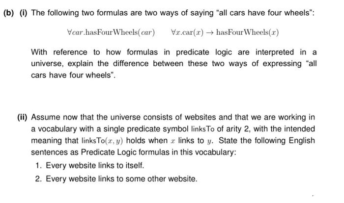 (b) (i) The following two formulas are two ways of saying "all cars have four wheels":
Vcar.hasFour Wheels( car)
Vr.car(x) → hasFourWheels(x)
With reference to how formulas in predicate logic are interpreted in a
universe, explain the difference between these two ways of expressing "all
cars have four wheels".
(ii) Assume now that the universe consists of websites and that we are working in
a vocabulary with a single predicate symbol links To of arity 2, with the intended
meaning that linksTo(x, y) holds when e links to y. State the following English
sentences as Predicate Logic formulas in this vocabulary:
1. Every website links to itself.
2. Every website links to some other website.
