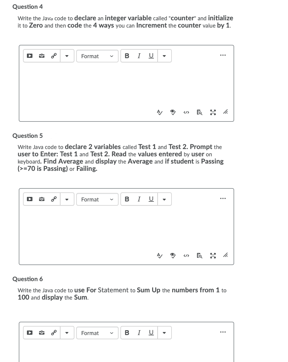 Question 4
Write the Java code to declare an integer variable called "counter" and initialize
it to Zero and then code the 4 ways you can Increment the counter value by 1.
Format
B
I
U
...
</>
Question 5
Write Java code to declare 2 variables called Test 1 and Test 2. Prompt the
user to Enter: Test 1 and Test 2. Read the values entered by user on
keyboard. Find Average and display the Average and if student is Passing
(>=70 is Passing) or Failing.
of
Format
в I
U
</>
Question 6
Write the Java code to use For Statement to Sum Up the numbers from 1 to
100 and display the Sum.
Format
В I
U
