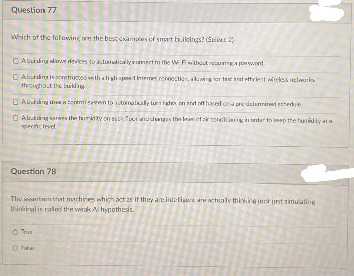 Question 77
Which of the following are the best examples of smart buildings? (Select 2)
O A building allows devices to automatically connect to the Wi-Fi without requiring a password.
O A building is constructed with a high-speed Internet connection, allowing for fast and efficient wireless networks
throughout the building.
O A building uses a control system to automatically turn lights on and off based on a pre-determined schedule.
O A building senses the humidity on each floor and changes the level of air conditioning in order to keep the humidity at a
specific level.
Question 78
The assertion that machines which act as if they are intelligent are actually thinking (not just simulating
thinking) is called the weak Al hypothesis.
O True
O False
