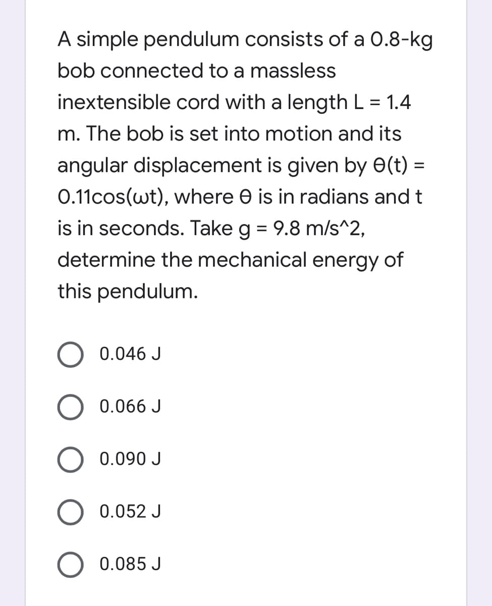 A simple pendulum consists of a 0.8-kg
bob connected to a massless
inextensible cord with a length L = 1.4
m. The bob is set into motion and its
angular displacement is given by e(t) =
%3D
0.11cos(wt), where e is in radians and t
is in seconds. Take g = 9.8 m/s^2,
determine the mechanical energy of
this pendulum.
0.046 J
0.066 J
0.090 J
0.052 J
0.085 J
