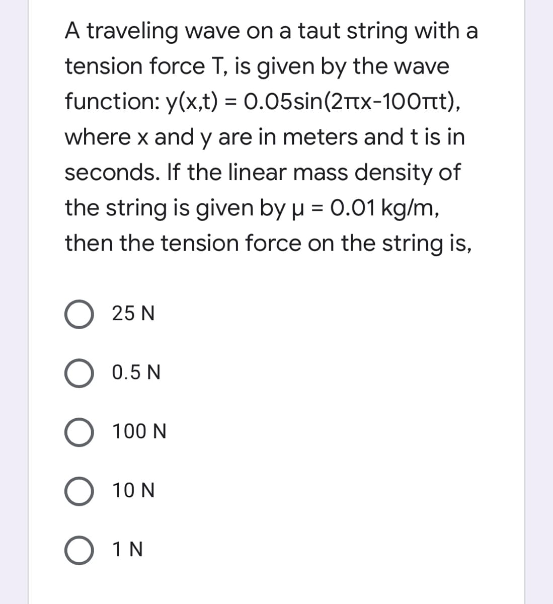 A traveling wave on a taut string with a
tension force T, is given by the wave
function: y(x,t) = 0.05sin(2Ttx-100Tt),
%3D
where x and y are in meters and t is in
seconds. If the linear mass density of
the string is given by µ = 0.01 kg/m,
then the tension force on the string is,
O 25 N
O 0.5 N
O 100 N
10 N
O 1 N
