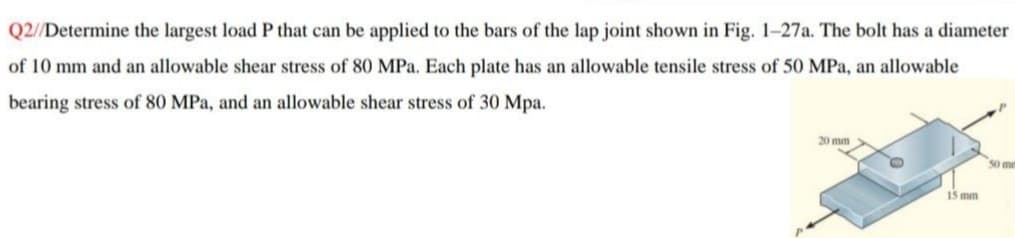 Q2//Determine the largest load P that can be applied to the bars of the lap joint shown in Fig. 1-27a. The bolt has a diameter
of 10 mm and an allowable shear stress of 80 MPa. Each plate has an allowable tensile stress of 50 MPa, an allowable
bearing stress of 80 MPa, and an allowable shear stress of 30 Mpa.
15 mm
50 me