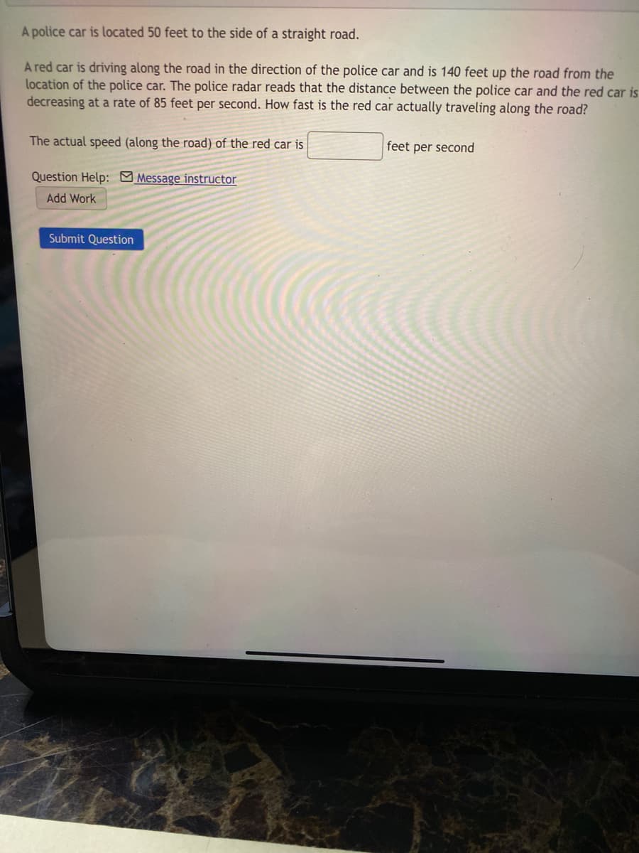 A police car is located 50 feet to the side of a straight road.
A red car is driving along the road in the direction of the police car and is 140 feet up the road from the
location of the police car. The police radar reads that the distance between the police car and the red car is
decreasing at a rate of 85 feet per second. How fast is the red car actually traveling along the road?
The actual speed (along the road) of the red car is
feet per second
Question Help: Message instructor
Add Work
Submit Question
