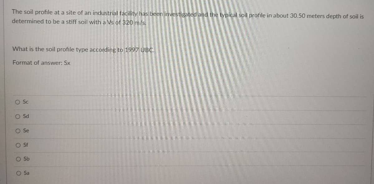 The soil profile at a site of an industrial facility has been investigated and the typical soil profile in about 30.50 meters depth of soil is
determined to be a stiff soil with a Vs of 320 m/s.
What is the soil profile type according to 1997 UBC.
Format of answer: Sx
O Sc
Sd
OSe
OSf
O Sa
