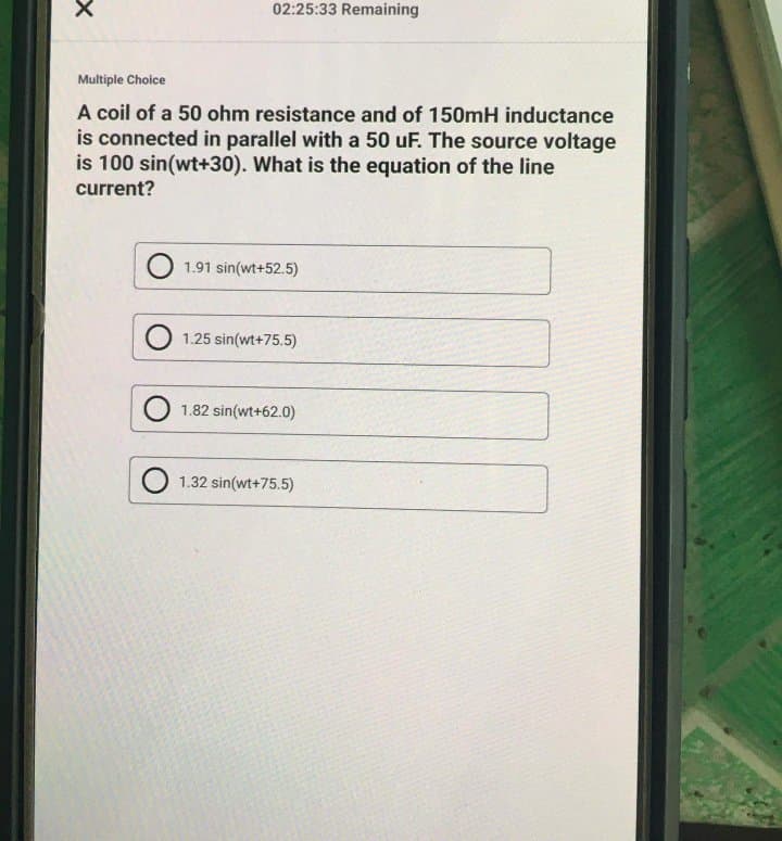 02:25:33 Remaining
Multiple Choice
A coil of a 50 ohm resistance and of 150mH inductance
is connected in parallel with a 50 uF. The source voltage
is 100 sin(wt+30). What is the equation of the line
current?
1.91 sin(wt+52.5)
1.25 sin(wt+75.5)
1.82 sin(wt+62.0)
1.32 sin(wt+75.5)
