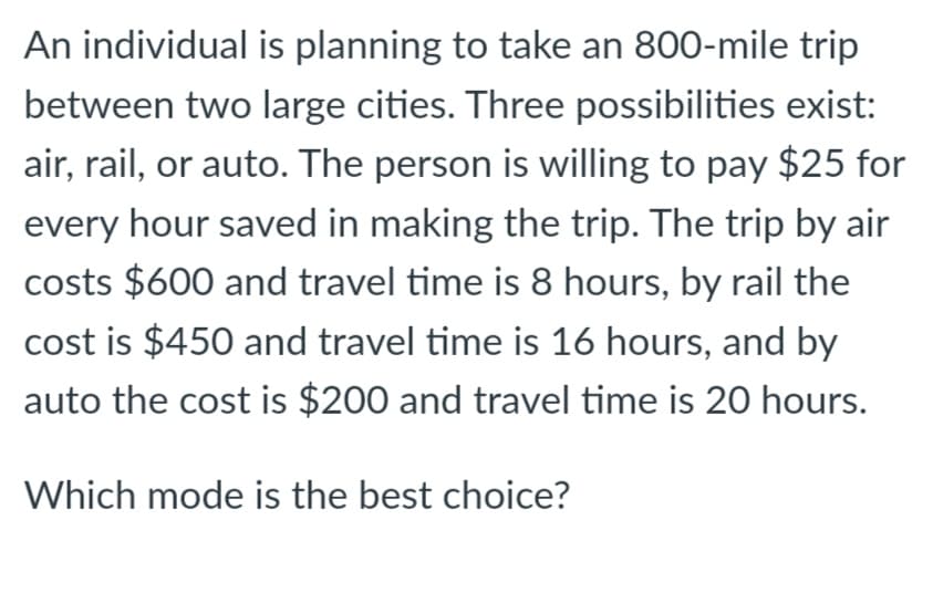 An individual is planning to take an 800-mile trip
between two large cities. Three possibilities exist:
air, rail, or auto. The person is willing to pay $25 for
every hour saved in making the trip. The trip by air
costs $600 and travel time is 8 hours, by rail the
cost is $450 and travel time is 16 hours, and by
auto the cost is $200 and travel time is 20 hours.
Which mode is the best choice?
