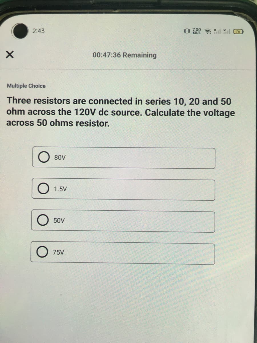 2:43
0: 700 a *l il C7
KB/S
00:47:36 Remaining
Multiple Choice
Three resistors are connected in series 10, 20 and 50
ohm across the 120V dc source. Calculate the voltage
across 50 ohms resistor.
80V
O 1.5V
50V
O 75V
