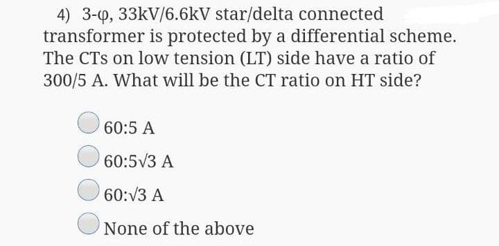 4) 3-p, 33kV/6.6kV star/delta connected
transformer is protected by a differential scheme.
The CTs on low tension (LT) side have a ratio of
300/5 A. What will be the CT ratio on HT side?
60:5 A
60:5V3 A
60:V3 A
None of the above
