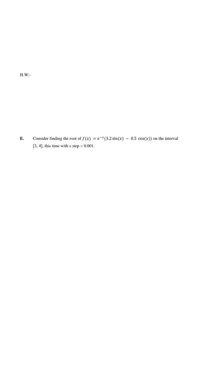 H.W:-
E.
Consider finding the root of f(x) = ex(3.2 sin(x) - 0.5 cos(x)) on the interval
[3, 4], this time with a step = 0.001.