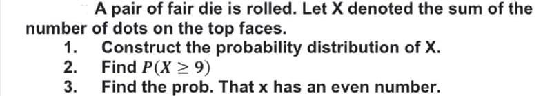 A pair of fair die is rolled. Let X denoted the sum of the
number of dots on the top faces.
1.
Construct the probability distribution of X.
2.
Find P(X 2 9)
3.
Find the prob. That x has an even number.
