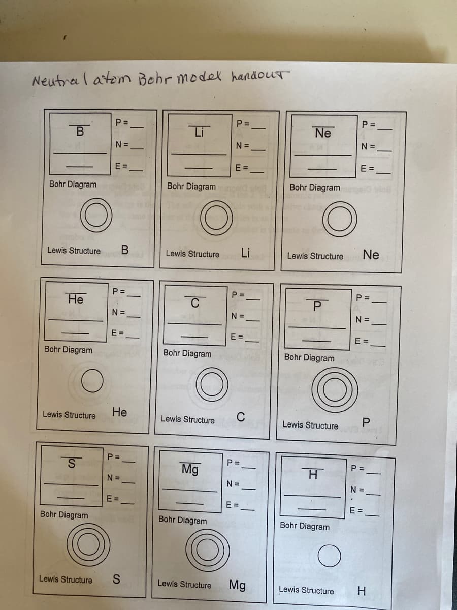 Neutral atem Bohr model handout
P =
P =
P =
В
Li
Ne
N =
N =
N =
E =
E =
E =
Bohr Diagram
Bohr Diagram
Bohr Diagram
Lewis Structure
Lewis Structure
Li
Lewis Structure
Ne
P =
P =
P =
Не
P
N =
N =
N =
E =
E =
E =
Bohr Diagram
Bohr Diagram
Bohr Diagram
Lewis Structure
Не
C
Lewis Structure
Lewis Structure
P =
P =
P =
Mg
N =
N =
N =
E =
E =
E =
Bohr Diagram
Bohr Diagram
Bohr Diagram
Lewis Structure
Lewis Structure
Mg
H.
Lewis Structure
