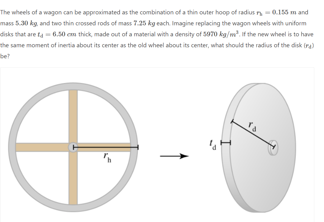 The wheels of a wagon can be approximated as the combination of a thin outer hoop of radius r₁ = 0.155 m and
mass 5.30 kg, and two thin crossed rods of mass 7.25 kg each. Imagine replacing the wagon wheels with uniform
disks that are tå = 6.50 cm thick, made out of a material with a density of 5970 kg/m³. If the new wheel is to have
the same moment of inertia about its center as the old wheel about its center, what should the radius of the disk (ra)
be?
ta
Th
۲۵