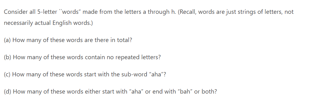 Consider all 5-letter "words" made from the letters a through h. (Recall, words are just strings of letters, not
necessarily actual English words.)
(a) How many of these words are there in total?
(b) How many of these words contain no repeated letters?
(c) How many of these words start with the sub-word "aha"?
(d) How many of these words either start with "aha" or end with "bah" or both?