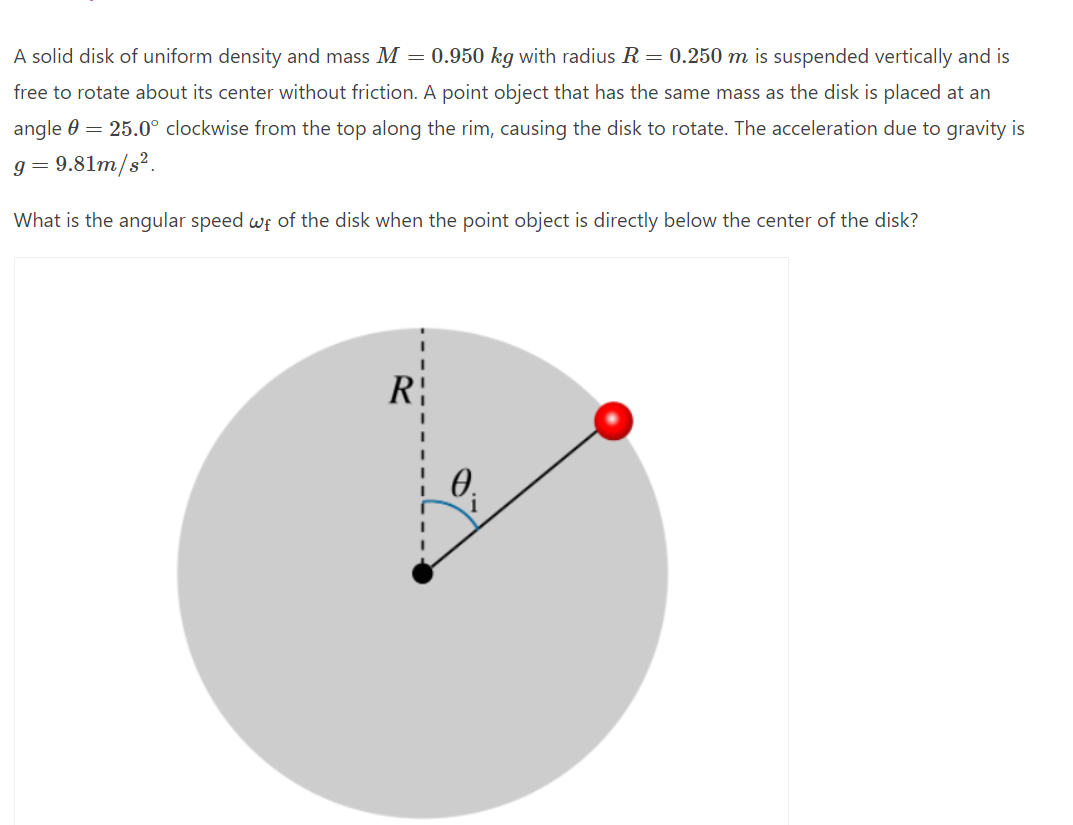 A solid disk of uniform density and mass M = 0.950 kg with radius R = 0.250 m is suspended vertically and is
free to rotate about its center without friction. A point object that has the same mass as the disk is placed at an
angle 0 = 25.0° clockwise from the top along the rim, causing the disk to rotate. The acceleration due to gravity is
g=9.81m/s².
What is the angular speed wf of the disk when the point object is directly below the center of the disk?
R
0.