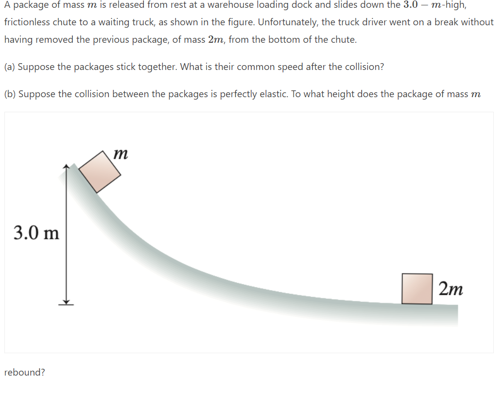 A package of mass m is released from rest at a warehouse loading dock and slides down the 3.0 m-high,
frictionless chute to a waiting truck, as shown in the figure. Unfortunately, the truck driver went on a break without
having removed the previous package, of mass 2m, from the bottom of the chute.
(a) Suppose the packages stick together. What is their common speed after the collision?
(b) Suppose the collision between the packages is perfectly elastic. To what height does the package of mass m
m
3.0 m
2m
rebound?