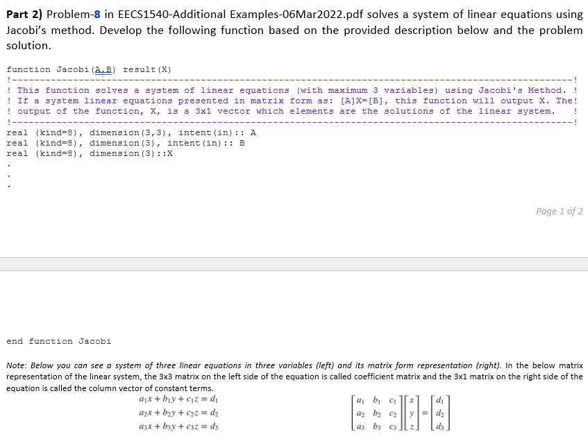 Part 2) Problem-8 in EECS1540-Additional Examples-06Mar2022.pdf solves a system of linear equations using
Jacobi's method. Develop the following function based on the provided description below and the problem
solution.
function Jacobi (A, B) result (X)
T-----
! This function solves a system of linear equations (with maximum 3 variables) using Jacobi's Method.
! If a system linear equations presented in matrix form as: [A]X=[B], this function will output X. The!
! output of the function, X, is a 3x1 vector which elements are the solutions of the linear system.
real (kind=8), dimension (3,3), intent (in) :: A
real (kind=8), dimension (3), intent (in) :: B
real (kind=8), dimension (3) : :X
Page 1 of 2
end function Jacobi
Note: Below you can see a system of three linear equotions in three variables (left) and its matrix form representation (right). In the below matrix
representation of the linear system, the 3x3 matrix on the left side of the equation is called coefficient matrix and the 3x1 matrix on the right side of the
equation is called the column vector of constant terms.
ajx + b¡y + c1z = d\
a, bi c1
az bz c2
azx + b2y + c2z = dz
azx + byy + c3z = d3
a3 b3 c3
