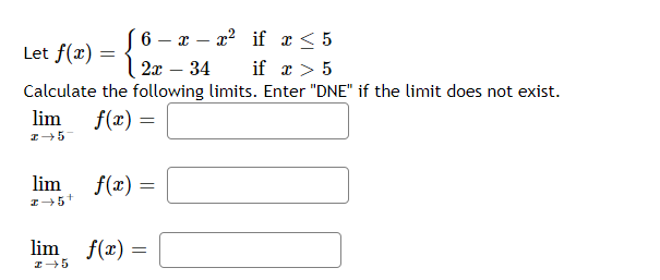 6 – x – x? if x< 5
Let f(x) = {
if x > 5
Calculate the following limits. Enter "DNE" if the limit does not exist.
2x – 34
lim
f(r) =
lim
f(x) =
lim f(x) =
