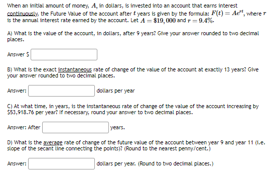 When an initial amount of money, A, in dollars, is invested into an account that earns interest
continuously, the Future Value of the account after t years is given by the formula: F(t) = Aet, where r
is the annual interest rate earned by the account. Let A = $19,000 and r = 9.4%.
A) What is the value of the account, in dollars, after 9 years? Give your answer rounded to two decimal
places.
Answer $
B) What is the exact instantaneous rate of change of the value of the account at exactly 13 years? Give
your answer rounded to two decimal places.
dollars per year
Answer:
C) At what time, in years, is the instantaneous rate of change of the value of the account increasing by
$53,918.76 per year? If necessary, round your answer to two decimal places.
Answer: After
years.
D) What is the average rate of change of the future value of the account between year 9 and year 11 (i.e.
slope of the secant line connecting the points)? (Round to the nearest penny/cent.)
dollars per year. (Round to two decimal places.)
Answer: