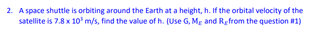 2. A space shuttle is orbiting around the Earth at a height, h. If the orbital velocity of the
satellite is 7.8 x 10³ m/s, find the value of h. (Use G, Mg and Rgfrom the question #1)
