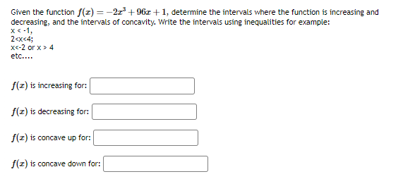 Given the function f(x) = −2x³ +96z+1, determine the intervals where the function is increasing and
decreasing, and the intervals of concavity. Write the intervals using inequalities for example:
x < -1,
2<x<4;
x<-2 or x > 4
etc....
f(x) is increasing for:
f(x) is decreasing for:
f(z) is concave up for:
f(x) is concave down for: